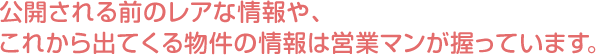 公開される前のレアな情報や、これから出てくる物件の情報は営業マンが握っています。