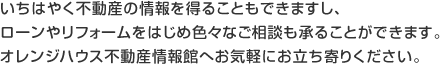 いちはやく不動産の情報を得ることもできますし、ローンやリフォームをはじめ色々なご相談も承ることができます。オレンジハウス不動産情報館へお気軽にお立ち寄りください。