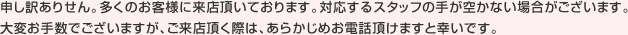 申し訳ありせん。多くのお客様に来店頂いております。対応するスタッフの手が空かない場合がございます。大変お手数でございますが、ご来店頂く際は、あらかじめお電話頂けますと幸いです。