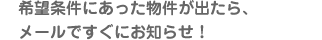 希望条件にあった物件が出たら、メールですぐにお知らせ！