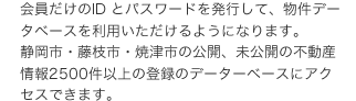 会員だけのID とパスワードを発行して、物件データベースを利用いただけるようになります。静岡市・藤枝市・焼津市の公開、未公開の不動産情報2500件以上の登録のデーターベースにアクセスできます。