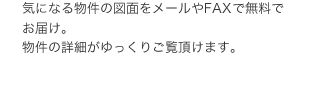 気になる物件の図面をメールやFAXで無料でお届け。物件の詳細がゆっくりご覧頂けます。