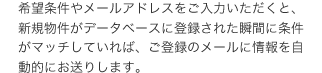 希望条件やメールアドレスをご入力いただくと、新規物件がデータベースに登録された瞬間に条件がマッチしていれば、ご登録のメールに情報を自動的にお送りします。