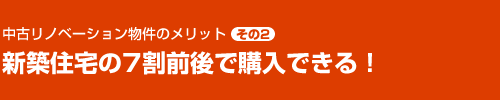 リノベーション物件のメリット その2　新築住宅の7割前後で購入できる！