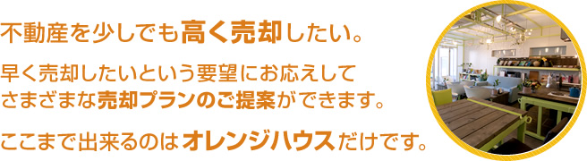 不動産を少しでも高く売却したい。早く売却したいという要望にお応えしてさまざまな売却プランのご提案ができます。ここまで出来るのはオレンジハウスだけです。