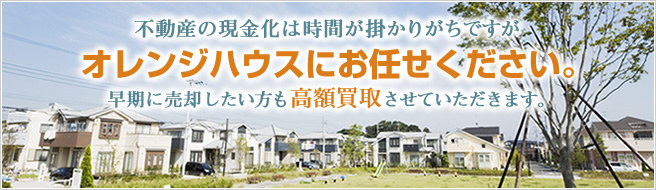 不動産の現金化は時間が掛かりがちですがオレンジハウスにお任せください。早期に売却したい方も高額買取させていただきます。