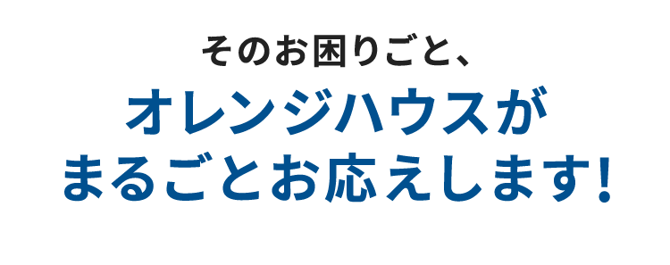 そのお困りごと、オレンジハウスがまるごとお応えします！