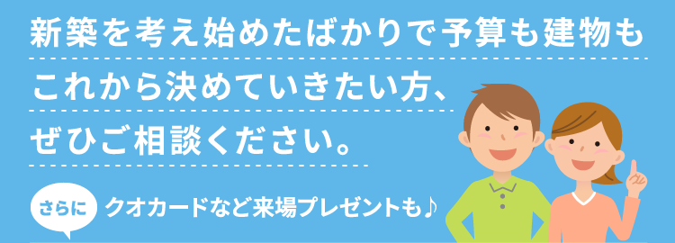 新築を考え始めたばかりで予算も建物もこれから決めていきたい方、ぜひご相談ください。さらにクオカードなど来場プレゼントも♪