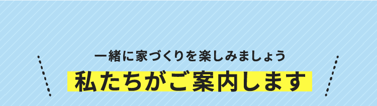 一緒に家づくりを楽しみましょう 私たちがご案内します