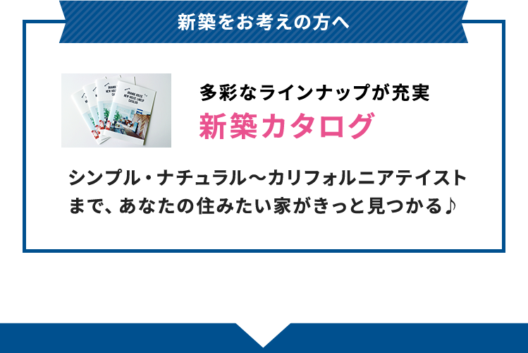 新築をお考えの方へ 多彩なラインナップが充実 新築カタログ シンプル・ナチュラル～カリフォルニアテイストまで、あなたの住みたい家がきっと見つかる♪