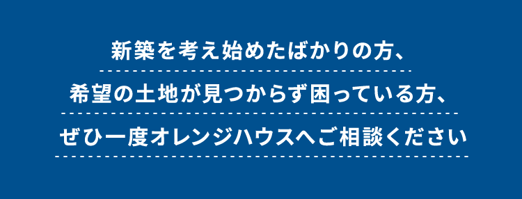 新築を考え始めたばかりの方、希望の土地が見つからず困っている方、ぜひ一度オレンジハウスへご相談ください